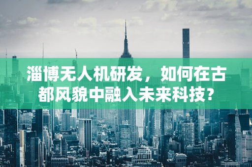 淄博无人机研发，如何在古都风貌中融入未来科技？