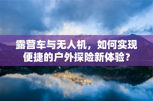 露营车与无人机，如何实现便捷的户外探险新体验？