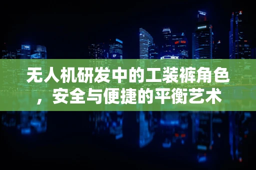 无人机研发中的工装裤角色，安全与便捷的平衡艺术