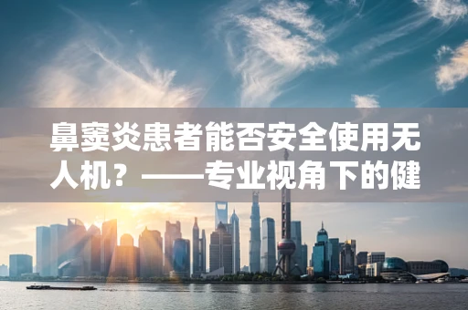 鼻窦炎患者能否安全使用无人机？——专业视角下的健康考量