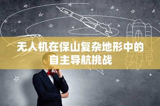 无人机在保山复杂地形中的自主导航挑战