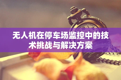 无人机在停车场监控中的技术挑战与解决方案