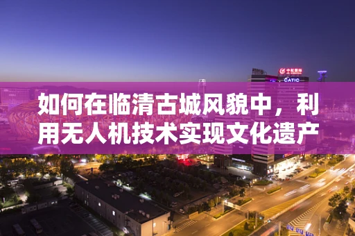 如何在临清古城风貌中，利用无人机技术实现文化遗产的数字化保护与传播？