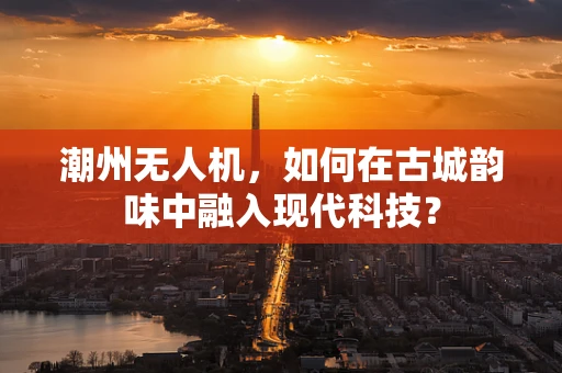 潮州无人机，如何在古城韵味中融入现代科技？