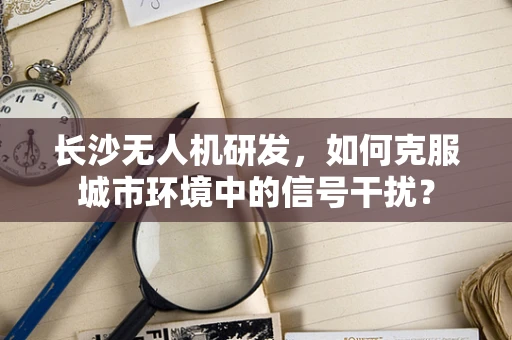 长沙无人机研发，如何克服城市环境中的信号干扰？