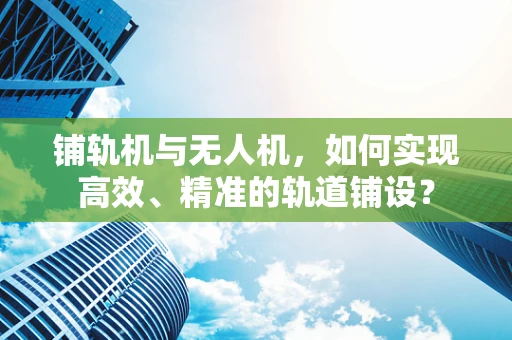 铺轨机与无人机，如何实现高效、精准的轨道铺设？