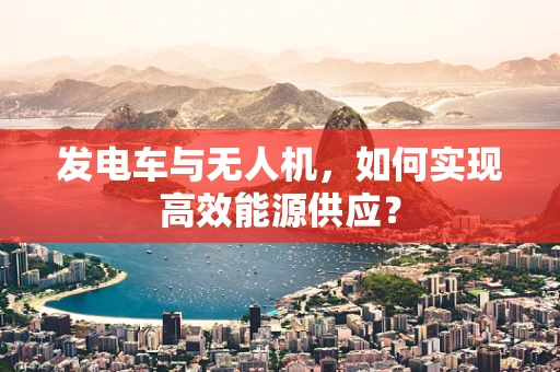 发电车与无人机，如何实现高效能源供应？