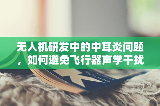无人机研发中的中耳炎问题，如何避免飞行器声学干扰？