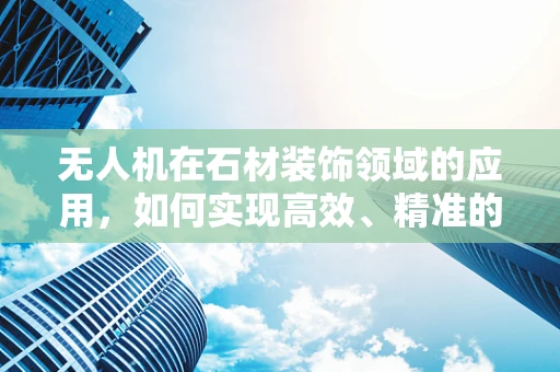 无人机在石材装饰领域的应用，如何实现高效、精准的石饰监测与评估？