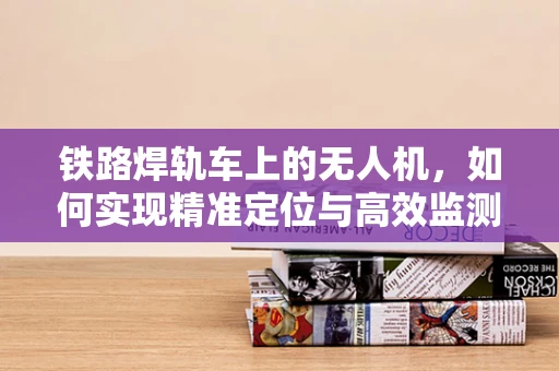 铁路焊轨车上的无人机，如何实现精准定位与高效监测？