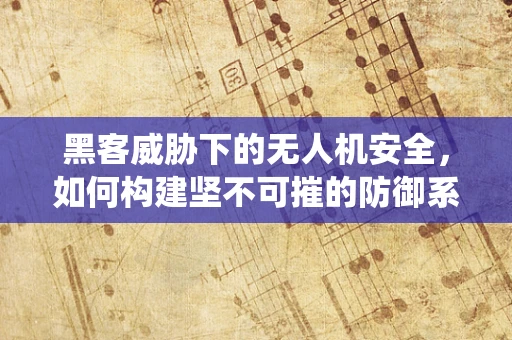 黑客威胁下的无人机安全，如何构建坚不可摧的防御系统？