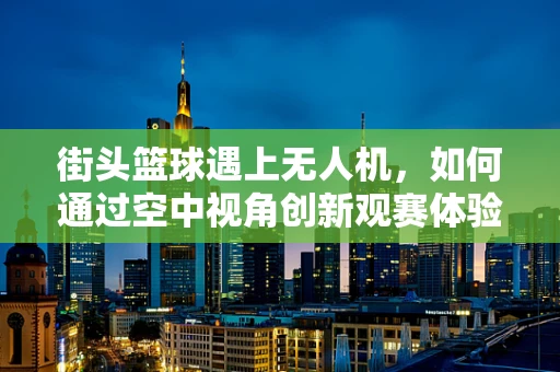 街头篮球遇上无人机，如何通过空中视角创新观赛体验？