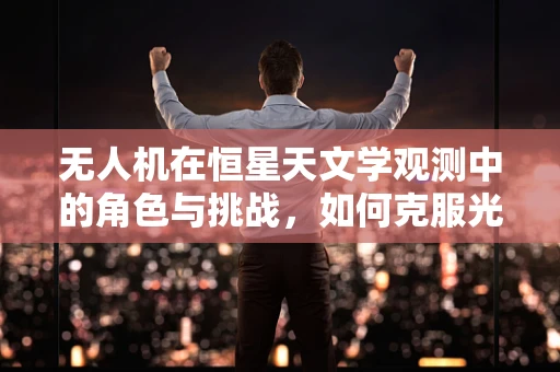 无人机在恒星天文学观测中的角色与挑战，如何克服光污染干扰？