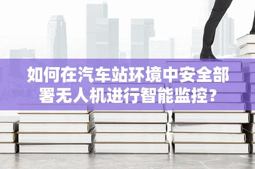 如何在汽车站环境中安全部署无人机进行智能监控？