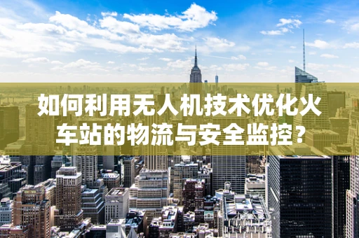 如何利用无人机技术优化火车站的物流与安全监控？
