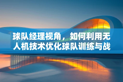 球队经理视角，如何利用无人机技术优化球队训练与战术分析？