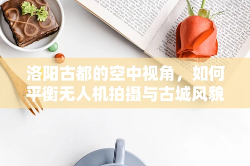 洛阳古都的空中视角，如何平衡无人机拍摄与古城风貌保护？