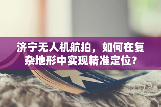 济宁无人机航拍，如何在复杂地形中实现精准定位？
