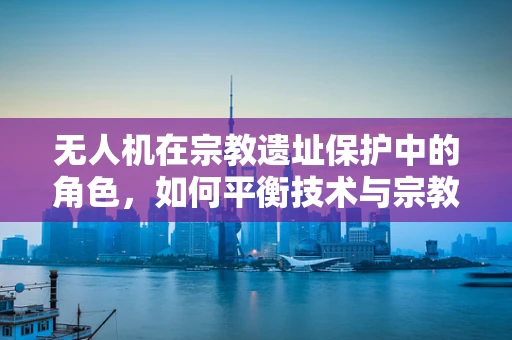 无人机在宗教遗址保护中的角色，如何平衡技术与宗教敏感性的挑战？