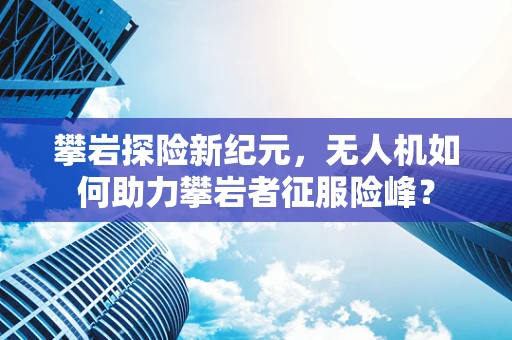 攀岩探险新纪元，无人机如何助力攀岩者征服险峰？