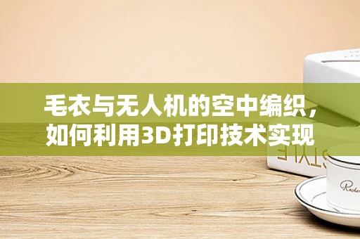 毛衣与无人机的空中编织，如何利用3D打印技术实现无人机部件的轻量化与个性化？
