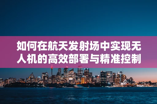 如何在航天发射场中实现无人机的高效部署与精准控制？