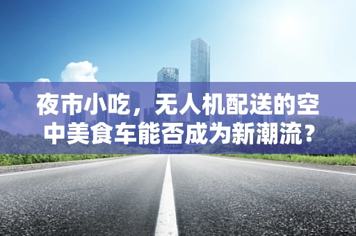 夜市小吃，无人机配送的空中美食车能否成为新潮流？