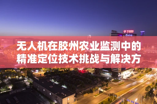 无人机在胶州农业监测中的精准定位技术挑战与解决方案