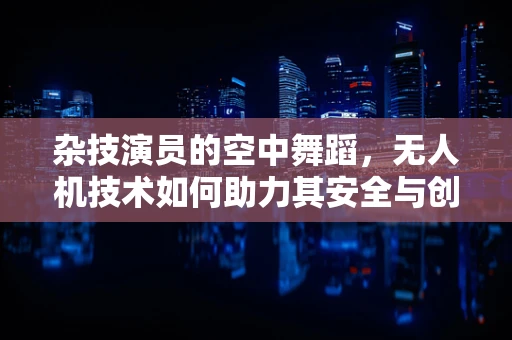 杂技演员的空中舞蹈，无人机技术如何助力其安全与创意？