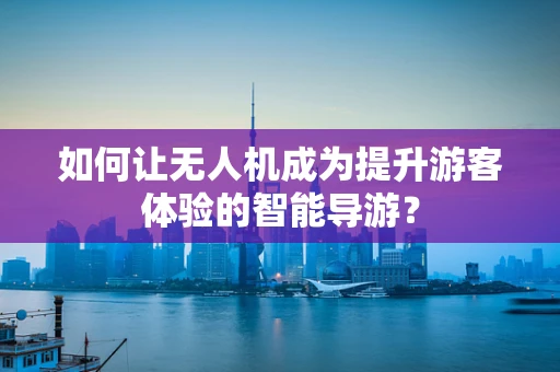 如何让无人机成为提升游客体验的智能导游？