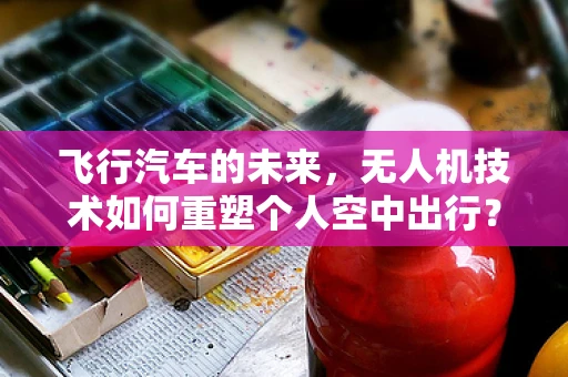 飞行汽车的未来，无人机技术如何重塑个人空中出行？