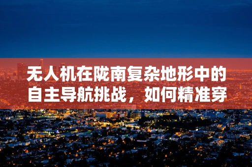 无人机在陇南复杂地形中的自主导航挑战，如何精准穿越天险？