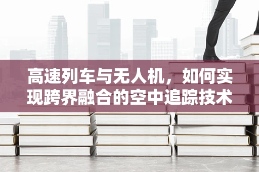 高速列车与无人机，如何实现跨界融合的空中追踪技术？