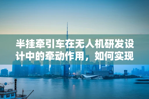 半挂牵引车在无人机研发设计中的牵动作用，如何实现高效协同？