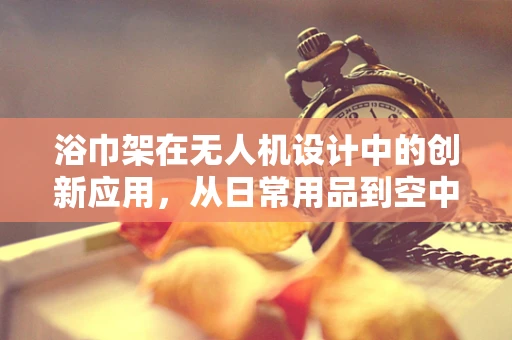 浴巾架在无人机设计中的创新应用，从日常用品到空中科技的跨界思考