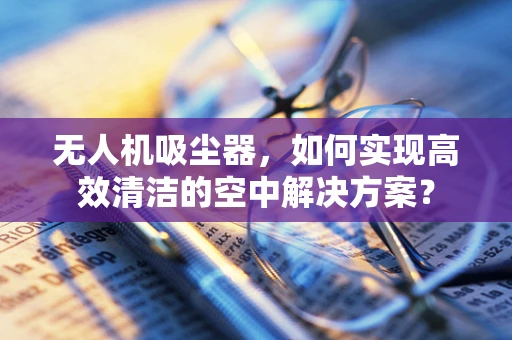 无人机吸尘器，如何实现高效清洁的空中解决方案？