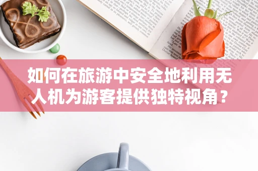 如何在旅游中安全地利用无人机为游客提供独特视角？