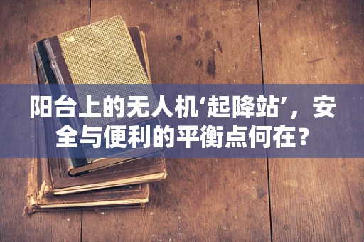 阳台上的无人机‘起降站’，安全与便利的平衡点何在？