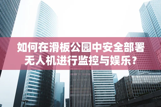 如何在滑板公园中安全部署无人机进行监控与娱乐？
