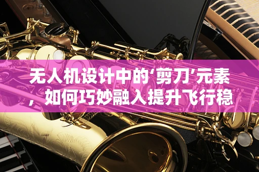 无人机设计中的‘剪刀’元素，如何巧妙融入提升飞行稳定性？