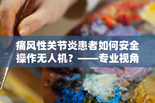 痛风性关节炎患者如何安全操作无人机？——专业视角下的安全考量