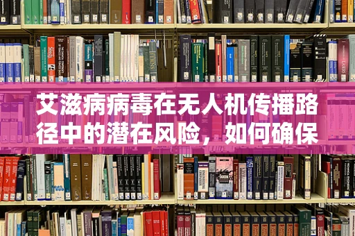 艾滋病病毒在无人机传播路径中的潜在风险，如何确保无人机技术的安全应用？