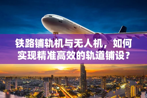 铁路铺轨机与无人机，如何实现精准高效的轨道铺设？