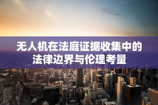 无人机在法庭证据收集中的法律边界与伦理考量