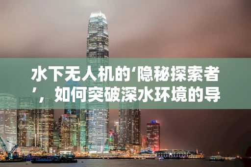 水下无人机的‘隐秘探索者’，如何突破深水环境的导航与控制挑战？