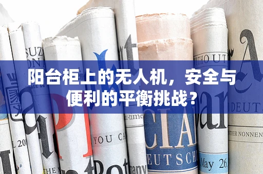 阳台柜上的无人机，安全与便利的平衡挑战？