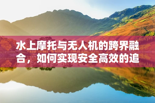 水上摩托与无人机的跨界融合，如何实现安全高效的追踪与监测？
