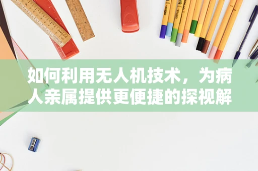 如何利用无人机技术，为病人亲属提供更便捷的探视解决方案？