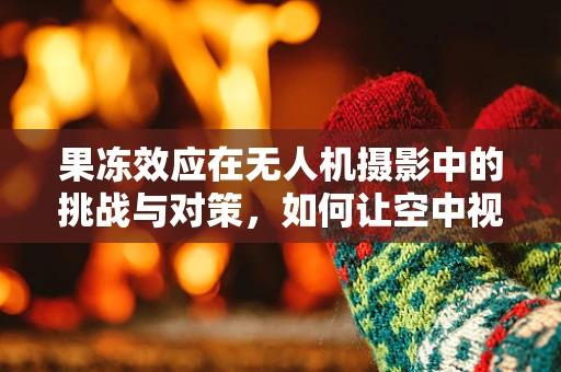 果冻效应在无人机摄影中的挑战与对策，如何让空中视角更稳定？