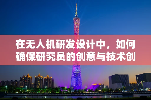 在无人机研发设计中，如何确保研究员的创意与技术创新有效融合？